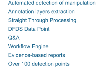 	Automated detection of manipulation  	Annotation layers extraction 	Straight Through Processing 	DFDS Data Point 	Q&A 	Workflow Engine 	Evidence-based reports  	Over 100 detection points